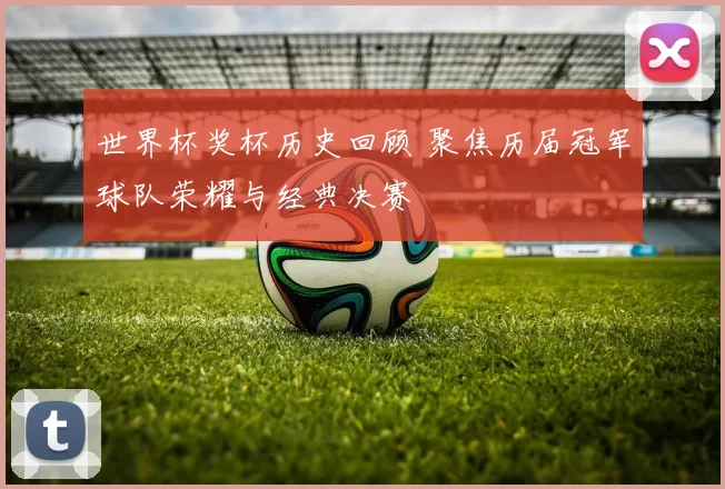 世界杯奖杯历史回顾 聚焦历届冠军球队荣耀与经典决赛