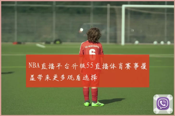 NBA直播平台升级55直播体育赛事覆盖带来更多观看选择