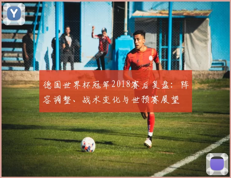 德国世界杯冠军2018赛后复盘：阵容调整、战术变化与世预赛展望