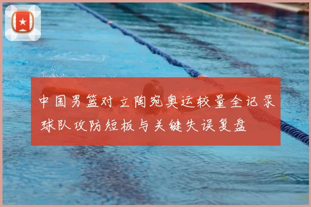 中国男篮对立陶宛奥运较量全记录 球队攻防短板与关键失误复盘