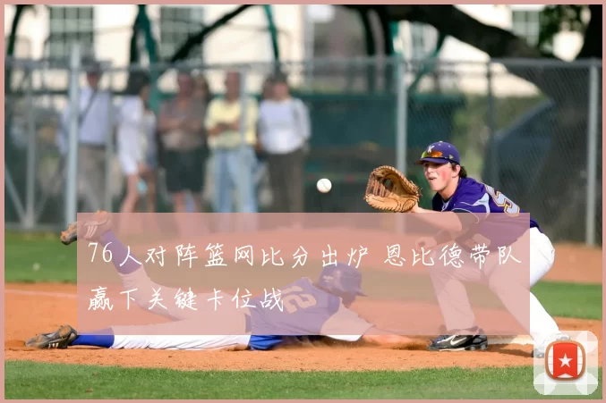 76人对阵篮网比分出炉 恩比德带队赢下关键卡位战