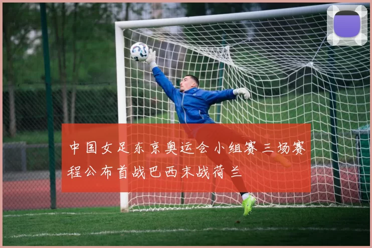 中国女足东京奥运会小组赛三场赛程公布首战巴西末战荷兰