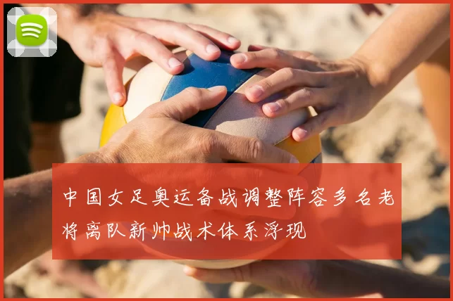 中国女足奥运备战调整阵容多名老将离队新帅战术体系浮现