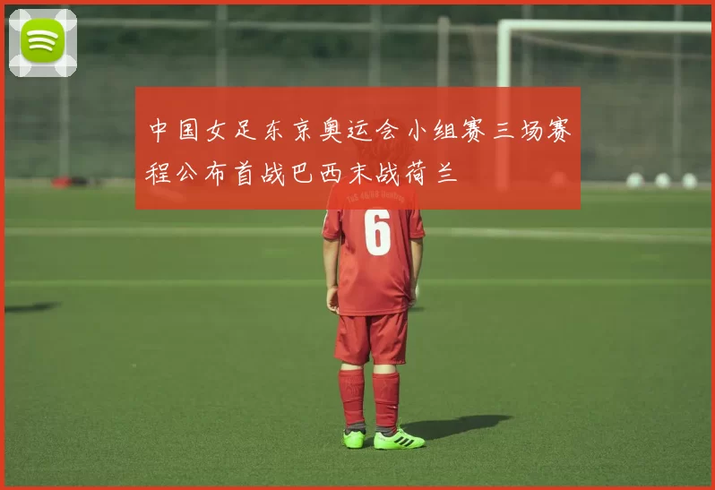 中国女足东京奥运会小组赛三场赛程公布首战巴西末战荷兰