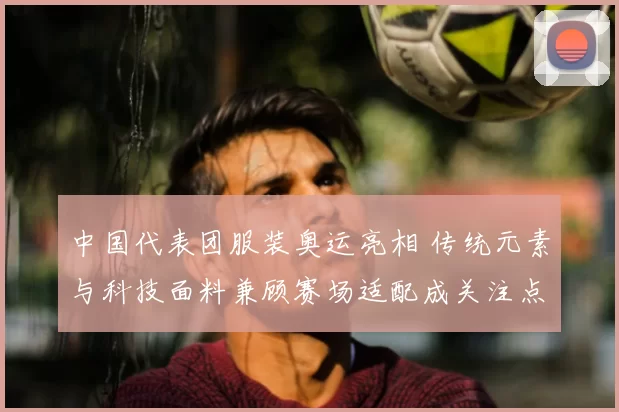 中国代表团服装奥运亮相 传统元素与科技面料兼顾赛场适配成关注点