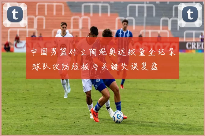 中国男篮对立陶宛奥运较量全记录 球队攻防短板与关键失误复盘