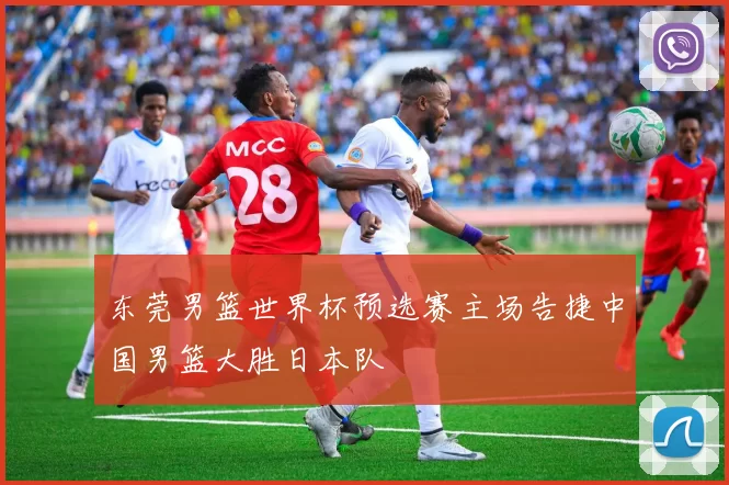 东莞男篮世界杯预选赛主场告捷中国男篮大胜日本队
