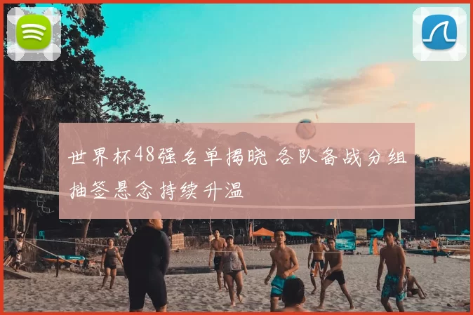 世界杯48强名单揭晓 各队备战分组抽签悬念持续升温