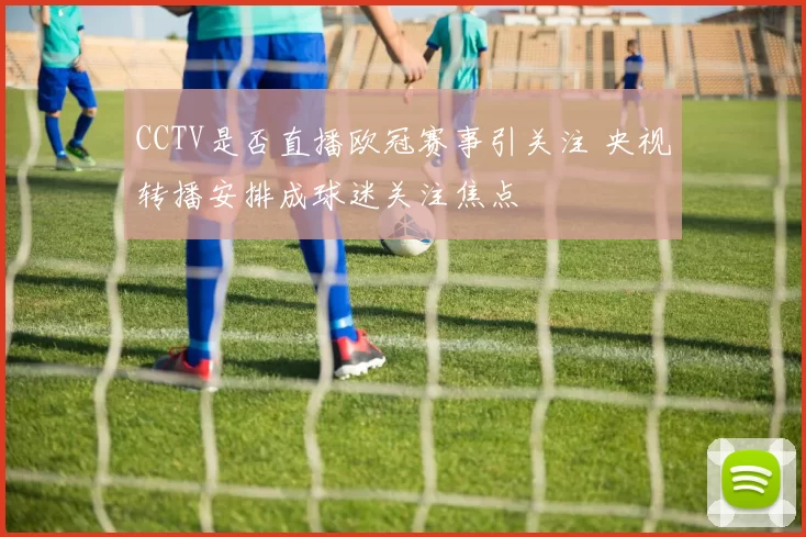 CCTV是否直播欧冠赛事引关注 央视转播安排成球迷关注焦点