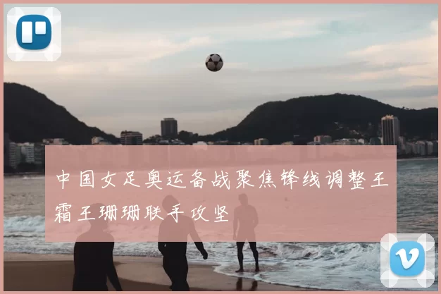 中国女足奥运备战聚焦锋线调整王霜王珊珊联手攻坚