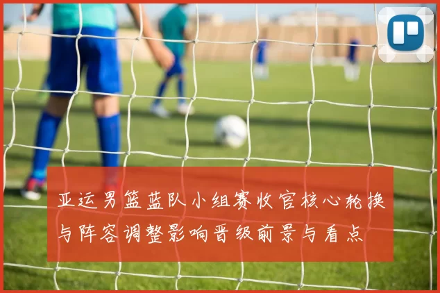 亚运男篮蓝队小组赛收官核心轮换与阵容调整影响晋级前景与看点