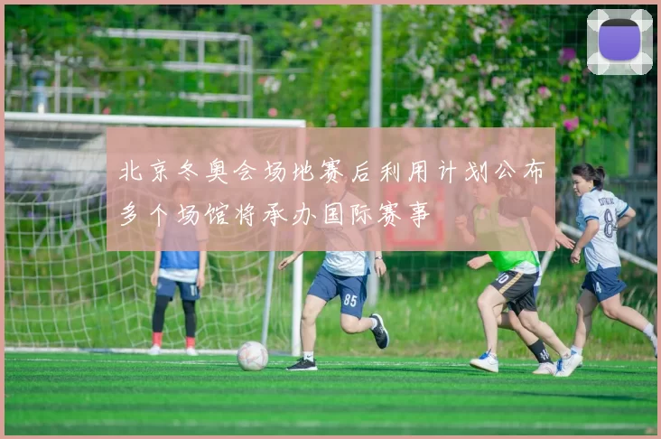 北京冬奥会场地赛后利用计划公布多个场馆将承办国际赛事