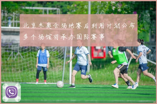 北京冬奥会场地赛后利用计划公布多个场馆将承办国际赛事