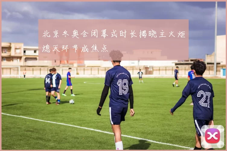 北京冬奥会闭幕式时长揭晓主火炬熄灭环节成焦点