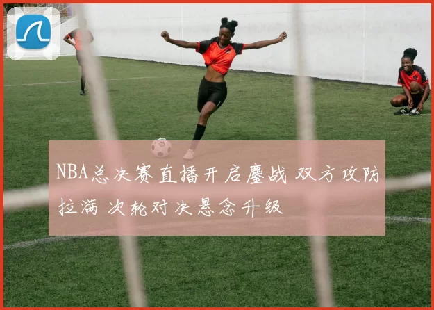 NBA总决赛直播开启鏖战 双方攻防拉满 次轮对决悬念升级