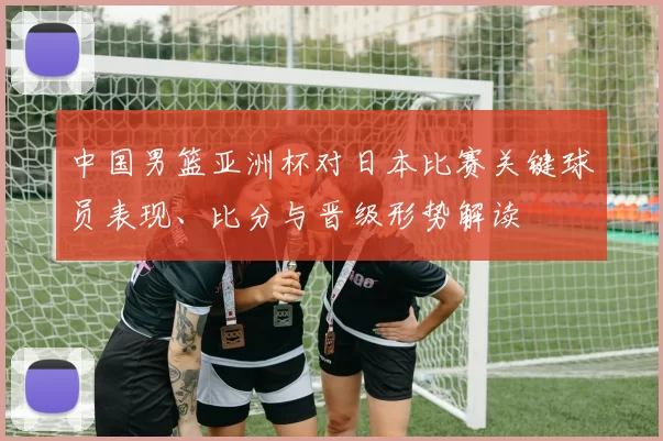 中国男篮亚洲杯对日本比赛关键球员表现、比分与晋级形势解读