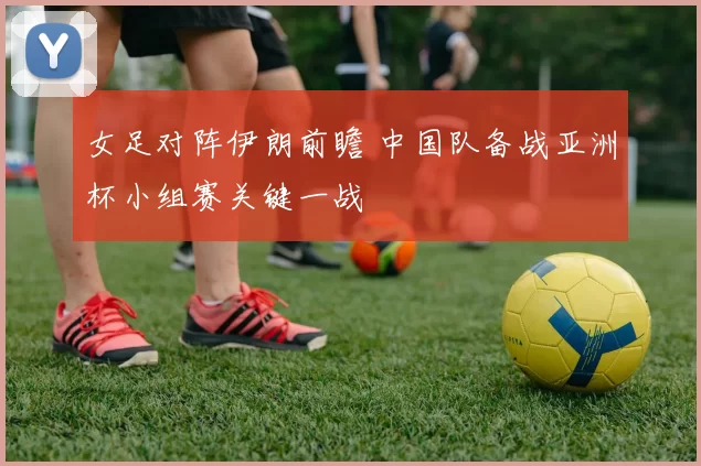 女足对阵伊朗前瞻 中国队备战亚洲杯小组赛关键一战