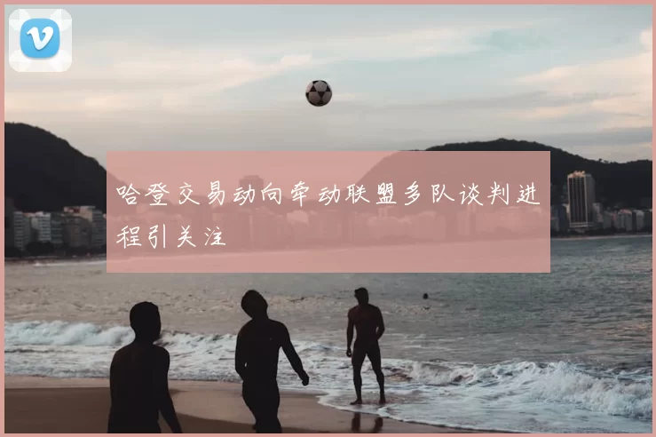 哈登交易动向牵动联盟多队谈判进程引关注