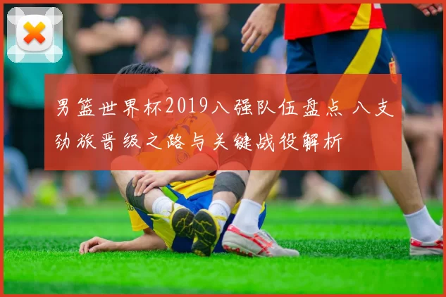 男篮世界杯2019八强队伍盘点 八支劲旅晋级之路与关键战役解析