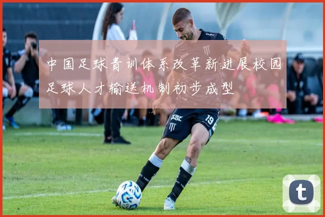 中国足球青训体系改革新进展校园足球人才输送机制初步成型
