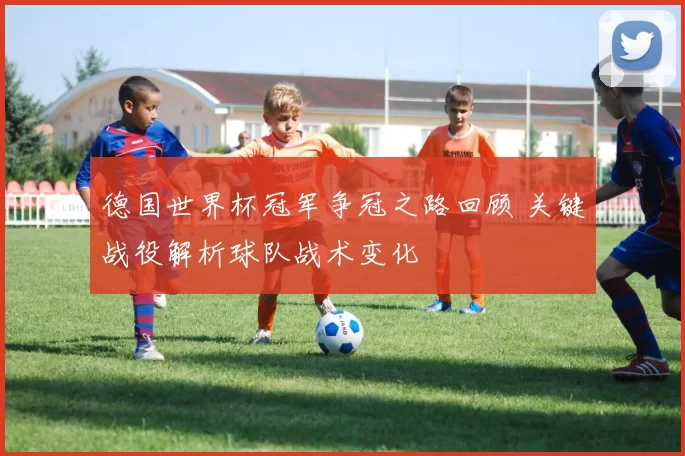 德国世界杯冠军争冠之路回顾 关键战役解析球队战术变化
