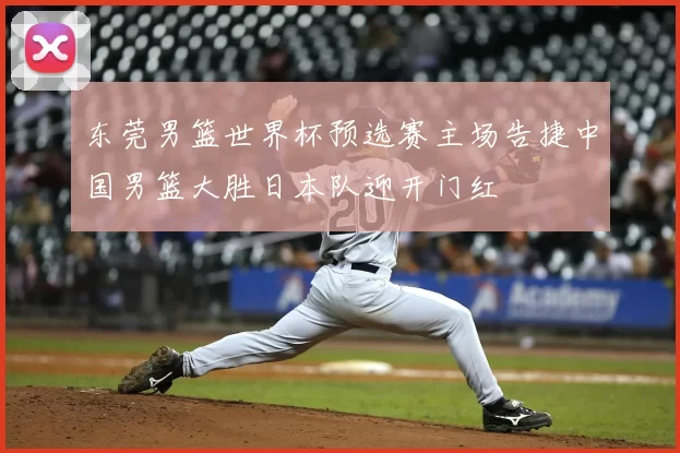 东莞男篮世界杯预选赛主场告捷中国男篮大胜日本队迎开门红