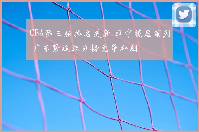 CBA第三轮排名更新 辽宁稳居前列 广东紧追积分榜竞争加剧