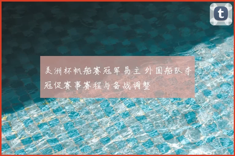 美洲杯帆船赛冠军易主 外国船队夺冠促赛事赛程与备战调整