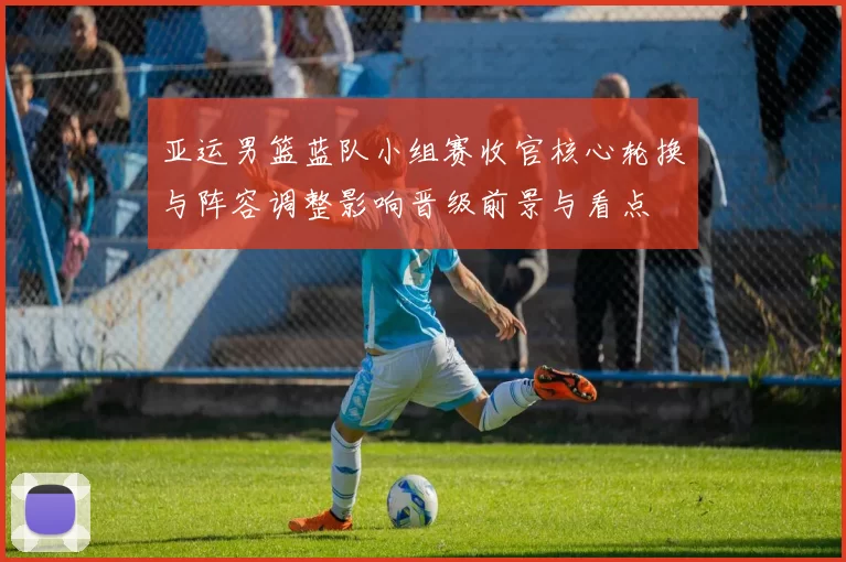 亚运男篮蓝队小组赛收官核心轮换与阵容调整影响晋级前景与看点