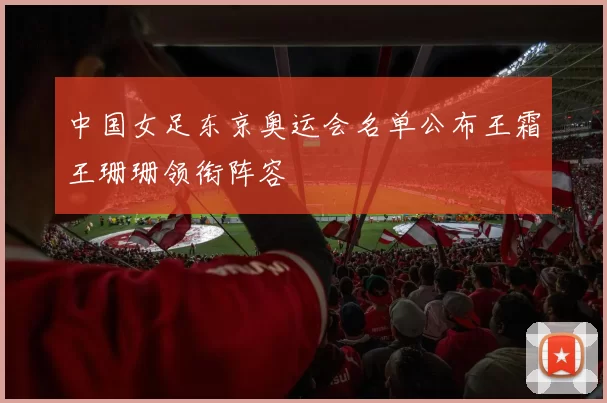 中国女足东京奥运会名单公布王霜王珊珊领衔阵容