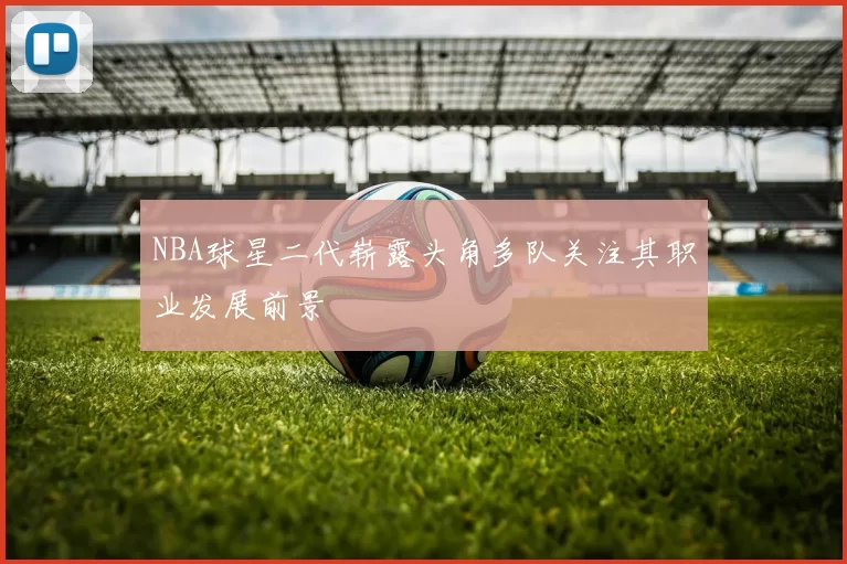 NBA球星二代崭露头角多队关注其职业发展前景