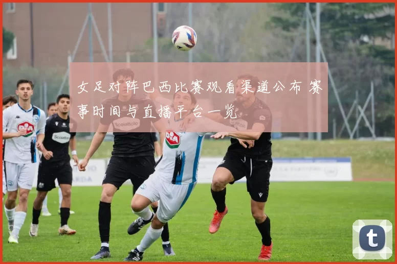 女足对阵巴西比赛观看渠道公布 赛事时间与直播平台一览