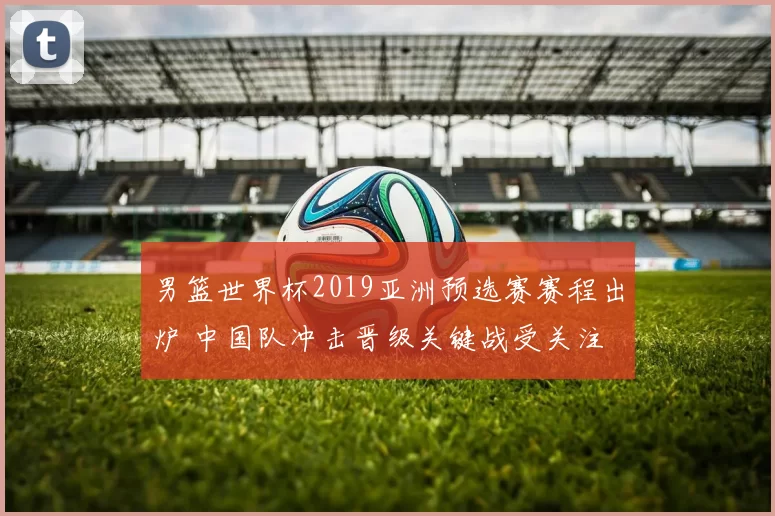 男篮世界杯2019亚洲预选赛赛程出炉 中国队冲击晋级关键战受关注