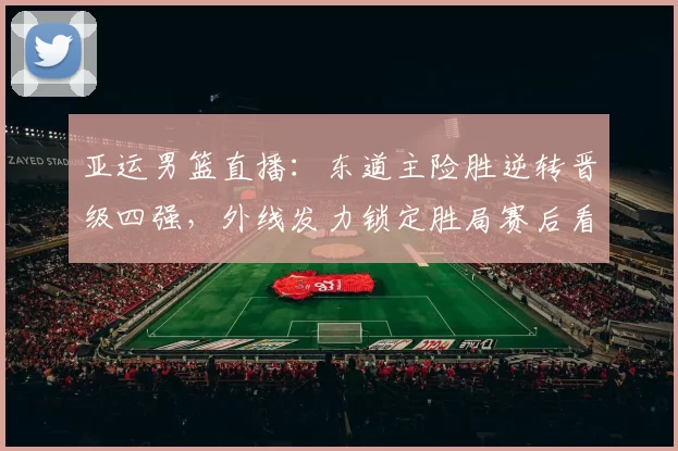 亚运男篮直播：东道主险胜逆转晋级四强，外线发力锁定胜局赛后看点