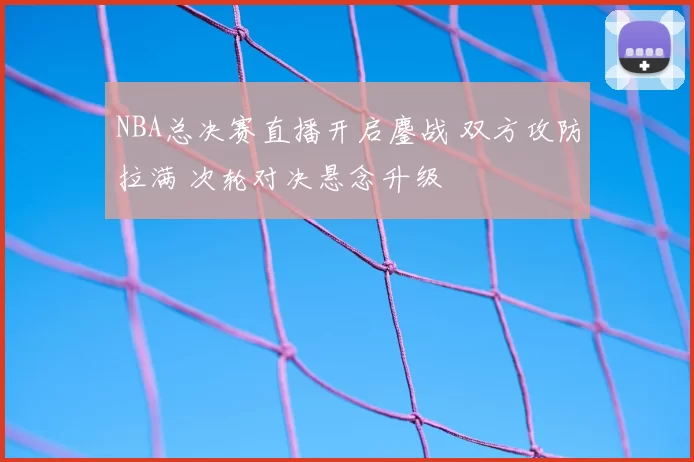 NBA总决赛直播开启鏖战 双方攻防拉满 次轮对决悬念升级