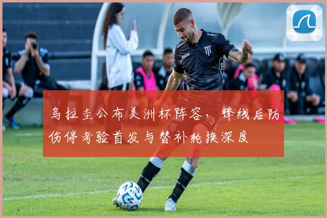 乌拉圭公布美洲杯阵容，锋线后防伤停考验首发与替补轮换深度