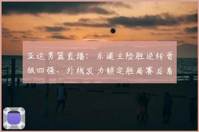亚运男篮直播：东道主险胜逆转晋级四强，外线发力锁定胜局赛后看点