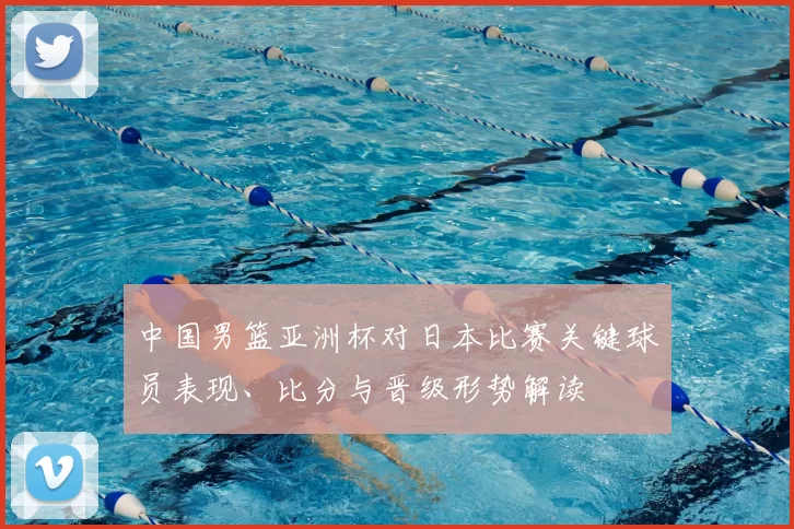 中国男篮亚洲杯对日本比赛关键球员表现、比分与晋级形势解读