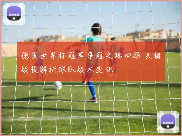 德国世界杯冠军争冠之路回顾 关键战役解析球队战术变化