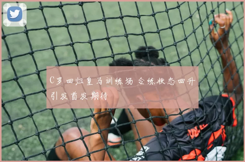 C罗回归皇马训练场 合练状态回升引发首发期待