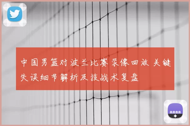 中国男篮对波兰比赛录像回放 关键失误细节解析及技战术复盘