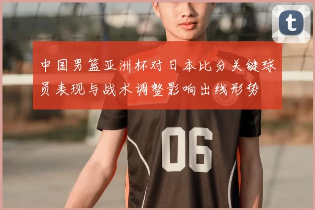 中国男篮亚洲杯对日本比分关键球员表现与战术调整影响出线形势