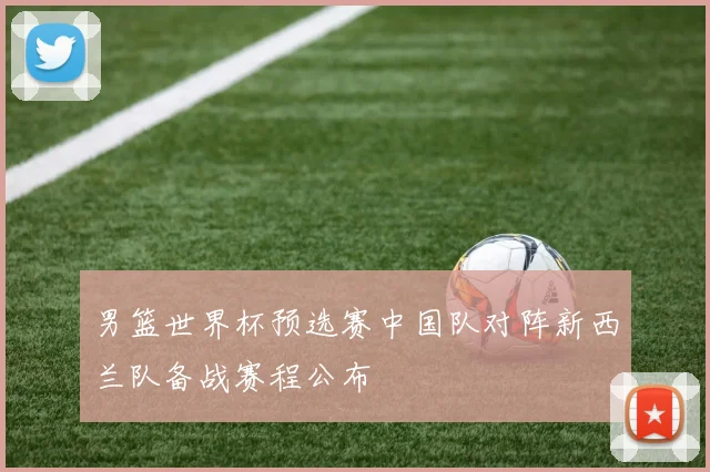 男篮世界杯预选赛中国队对阵新西兰队备战赛程公布