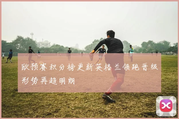 欧预赛积分榜更新英格兰领跑晋级形势再趋明朗