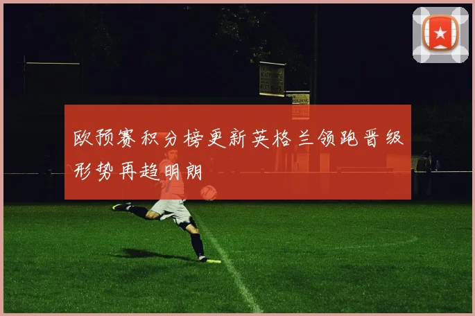 欧预赛积分榜更新英格兰领跑晋级形势再趋明朗